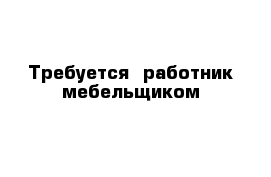 Требуется  работник мебельщиком 